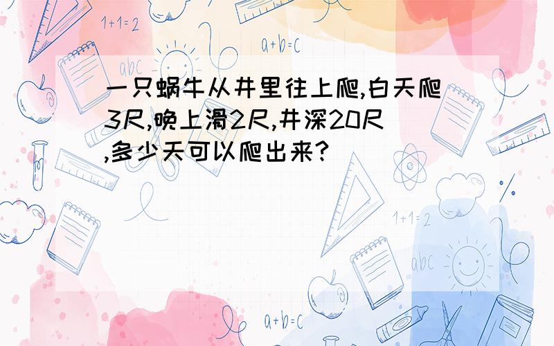 一只蜗牛从井里往上爬,白天爬3尺,晚上滑2尺,井深20尺,多少天可以爬出来?