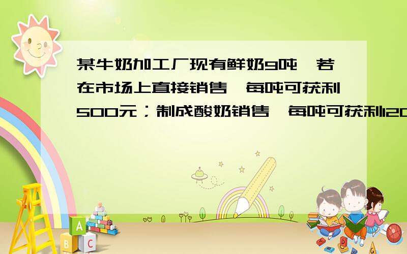 某牛奶加工厂现有鲜奶9吨,若在市场上直接销售,每吨可获利500元；制成酸奶销售,每吨可获利1200元；制成奶片销售,每吨可获利2000元,该工厂的生产能力是：如果制成酸奶,每天可加工3吨,制成