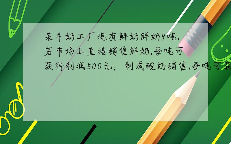 某牛奶工厂现有鲜奶鲜奶9吨,若市场上直接销售鲜奶,每吨可获得利润500元；制成酸奶销售,每吨可获取利润1200元；制成奶片销售,每吨可获利2000元,该工厂的生产能力是：制成酸奶,每天可加工3