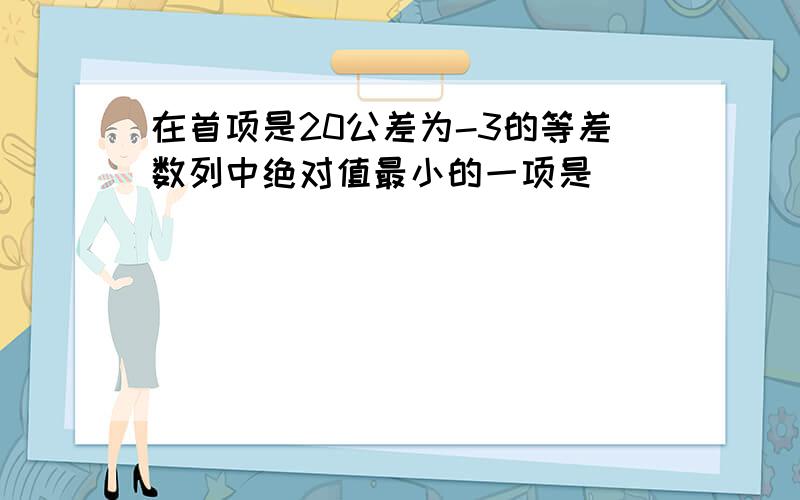 在首项是20公差为-3的等差数列中绝对值最小的一项是