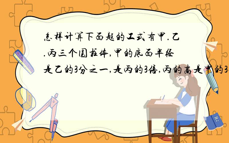 怎样计算下面题的工式有甲.乙.丙三个圆柱体,甲的底面半径是乙的3分之一,是丙的3倍,丙的高是甲的3倍,是乙的4 倍,求甲、乙两个圆柱体积的比是多少?乙丙两个圆柱侧面积的比是多少?