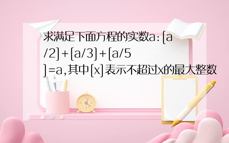 求满足下面方程的实数a:[a/2]+[a/3]+[a/5]=a,其中[x]表示不超过x的最大整数