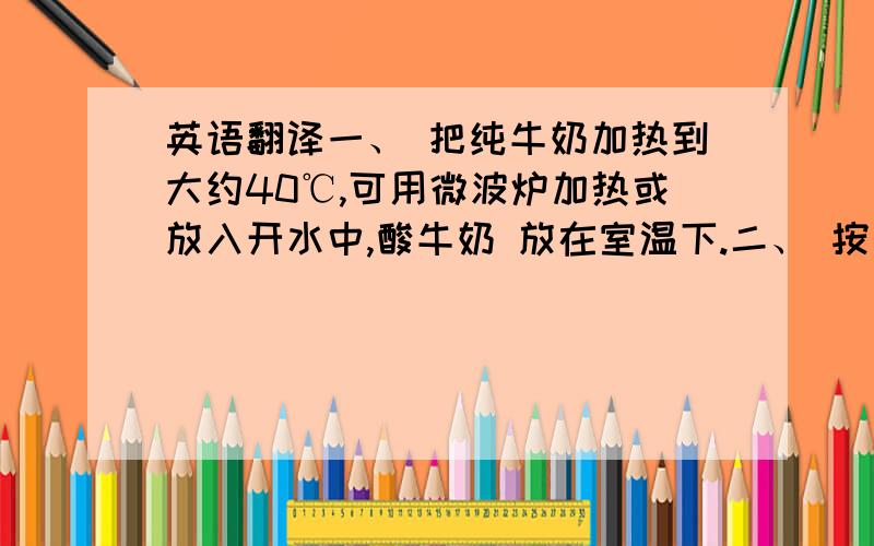 英语翻译一、 把纯牛奶加热到大约40℃,可用微波炉加热或放入开水中,酸牛奶 放在室温下.二、 按纯牛奶4份,酸奶1份的比例,倒入小盆中,用干净筷子搅拌均匀.三、 用保鲜膜封住盆口.四、 把