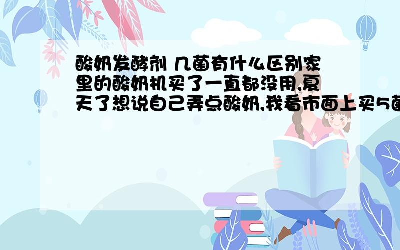 酸奶发酵剂 几菌有什么区别家里的酸奶机买了一直都没用,夏天了想说自己弄点酸奶,我看市面上买5菌,7菌的有什么区别是不是菌越多就越好?最多是几菌的?