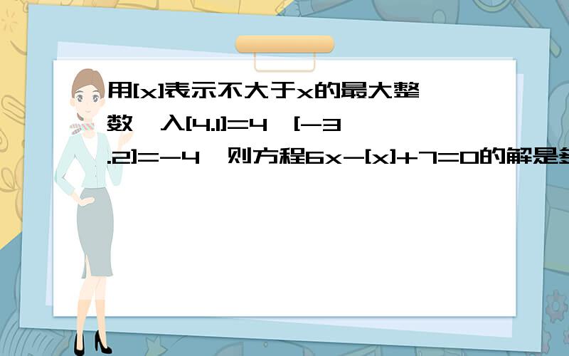 用[x]表示不大于x的最大整数,入[4.1]=4,[-3.2]=-4,则方程6x-[x]+7=0的解是多少?