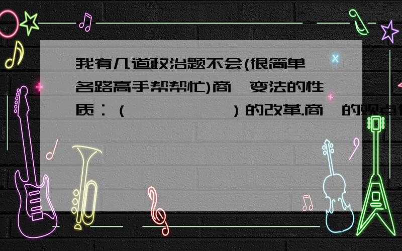 我有几道政治题不会(很简单,各路高手帮帮忙)商鞅变法的性质：（          ）的改革.商鞅的观点代表哪个阶级?商鞅变法有何重大意义?