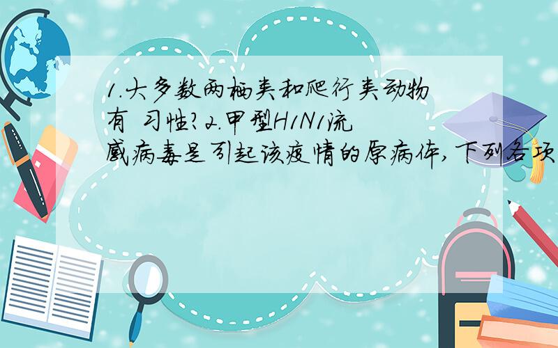 1.大多数两栖类和爬行类动物有 习性?2.甲型H1N1流感病毒是引起该疫情的原病体,下列各项中能表明该病毒属于生物的是?A.由有机物组成 B.具有细胞结构 C.能在动物体内繁殖 D.能使人体患病