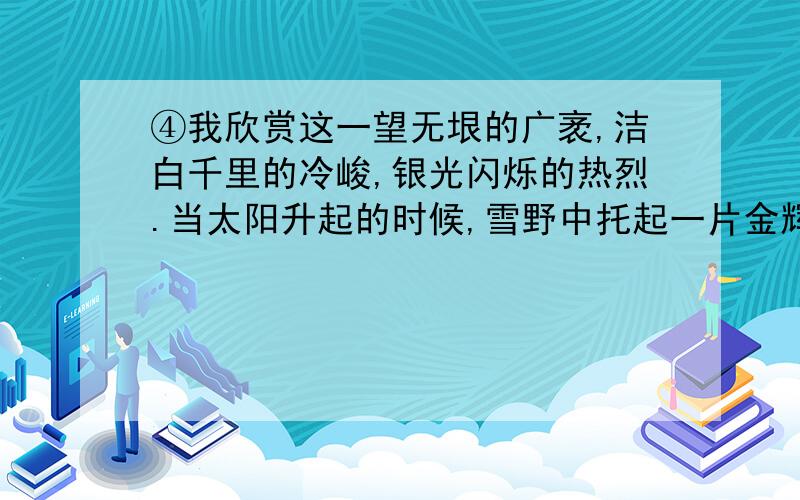 ④我欣赏这一望无垠的广袤,洁白千里的冷峻,银光闪烁的热烈.当太阳升起的时候,雪野中托起一片金辉,大地一片光明,晶莹如玉,洁白无霞!⑤然而我更喜爱山区的雪,在那里奇峰叠嶂,镶银点翠,