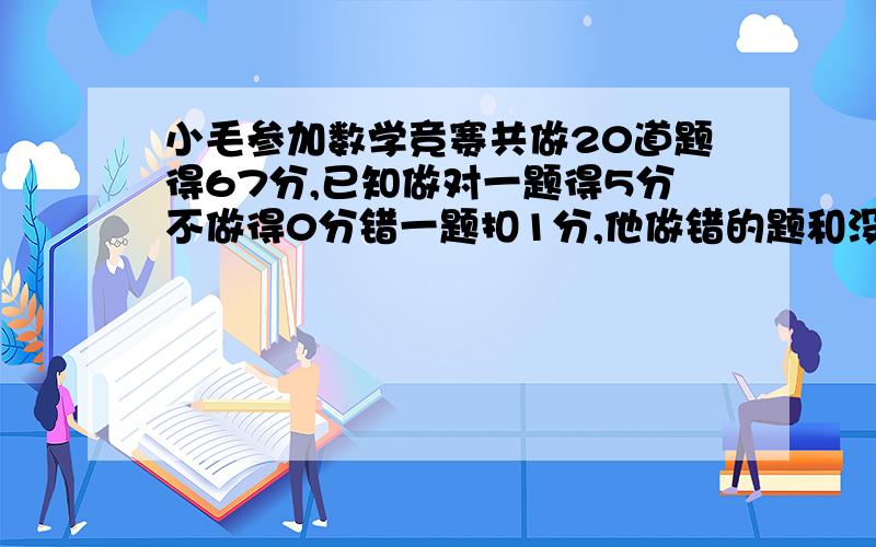 小毛参加数学竞赛共做20道题得67分,已知做对一题得5分不做得0分错一题扣1分,他做错的题和没做的同样多小毛做对几道题?尽量用方程解