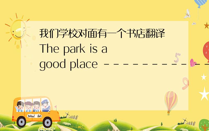 我们学校对面有一个书店翻译 The park is a good place --------- ----------- ----------