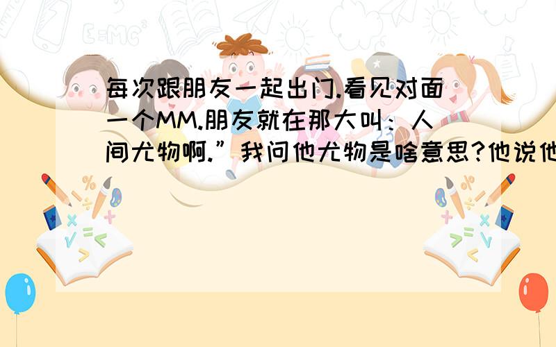 每次跟朋友一起出门.看见对面一个MM.朋友就在那大叫：人间尤物啊.”我问他尤物是啥意思?他说他也不知道,只是听别人那么叫.