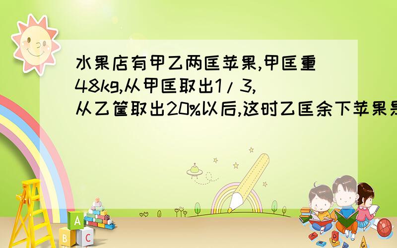 水果店有甲乙两匡苹果,甲匡重48kg,从甲匡取出1/3,从乙筐取出20%以后,这时乙匡余下苹果是甲匡的3/4,乙原有几千克?