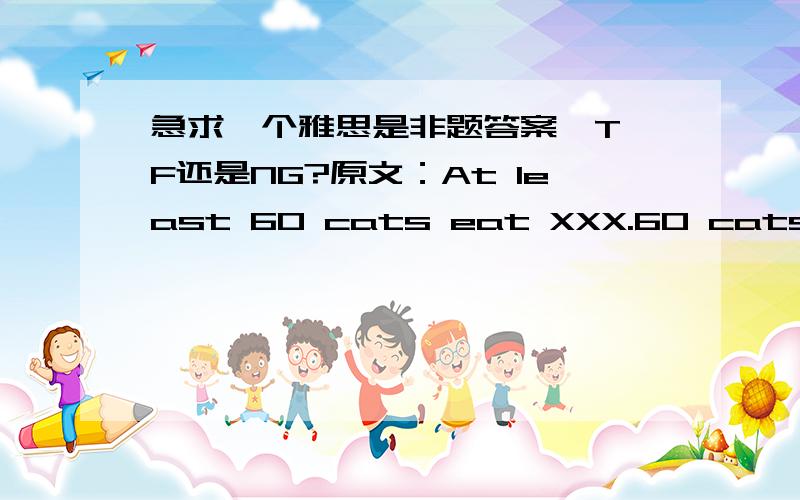 急求一个雅思是非题答案,T,F还是NG?原文：At least 60 cats eat XXX.60 cats eat XXX.应该是F还是T还是NG啊?如果是 80 cats eat XXX