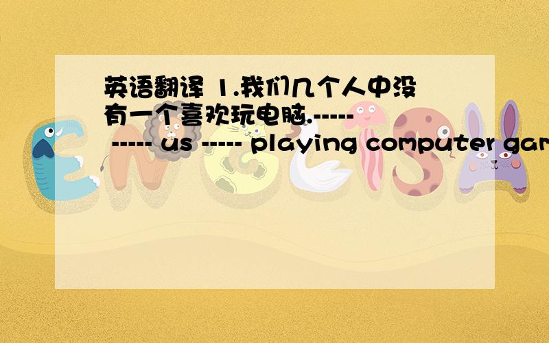 英语翻译 1.我们几个人中没有一个喜欢玩电脑.----- ----- us ----- playing computer games.