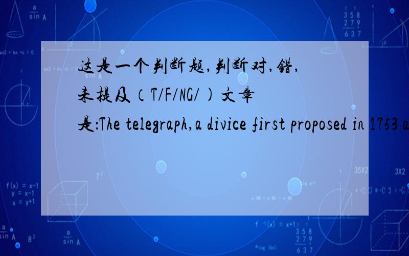 这是一个判断题,判断对,错,未提及（T/F/NG/)文章是：The telegraph,a divice first proposed in 1753 and firs built in 1744,was an impractical machine up until that point,requiring 26 separate wires,one for each letter of the alphabet.Ar