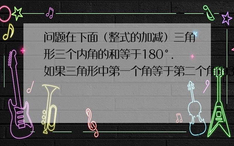 问题在下面（整式的加减）三角形三个内角的和等于180°.如果三角形中第一个角等于第二个角的3倍,而第三个角比第二个角大15°,那么第二个角是多少度.要有算式!（是33°）