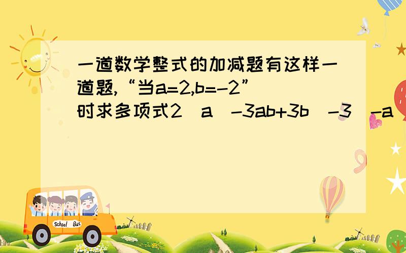 一道数学整式的加减题有这样一道题,“当a=2,b=-2”时求多项式2（a^-3ab+3b）-3（-a^2-2ab+2b）的值,马小虎做题时把a=2炒成a=-2,王小珍没抄错题,但他们做出的结果却都是一样的,你知道这是怎么回事