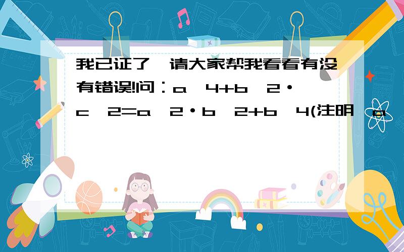 我已证了,请大家帮我看看有没有错误!问：a^4+b^2·c^2=a^2·b^2+b^4(注明,a＾2就是指a的2次方）,且a,b,C均为正数．证明：a=b=c 证：由原式得：a^4－b^4=a^2· b^2－b^2·c^2 因为a,b,C均为正数 所以a^4=a^2· b^