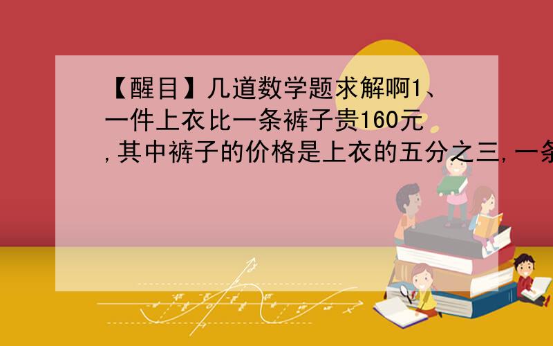 【醒目】几道数学题求解啊1、一件上衣比一条裤子贵160元,其中裤子的价格是上衣的五分之三,一条裤子多少元2、有两筐水果,甲筐的水果重32千克,从乙筐取出20%后,甲乙两筐水果的重量比试4：