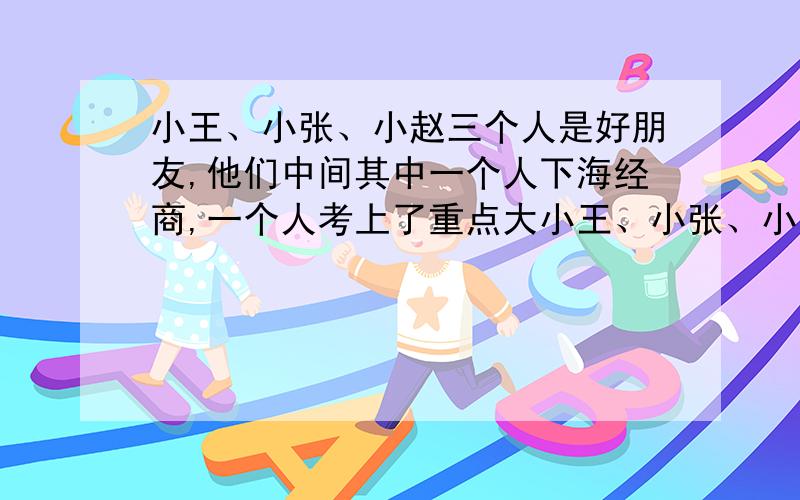 小王、小张、小赵三个人是好朋友,他们中间其中一个人下海经商,一个人考上了重点大小王、小张、小赵三个人是好朋友，他们中间其中一个人下海经商，一个人考上了重点大学，一个人参