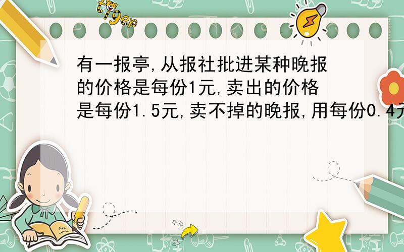 有一报亭,从报社批进某种晚报的价格是每份1元,卖出的价格是每份1.5元,卖不掉的晚报,用每份0.4元的价格退回报社,在30天里有20天每天可卖出150,其余十天只卖出100份,但是这30天每天从报社批