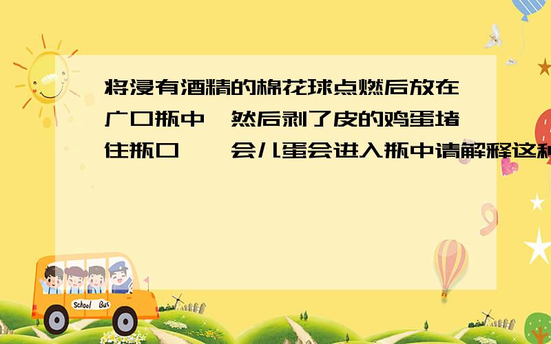 将浸有酒精的棉花球点燃后放在广口瓶中,然后剥了皮的鸡蛋堵住瓶口,一会儿蛋会进入瓶中请解释这种现象的科学道理?