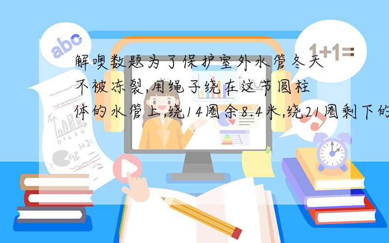 解噢数题为了保护室外水管冬天不被冻裂,用绳子绕在这节圆柱体的水管上,绕14圈余8.4米,绕21圈剩下的长度与总长度的比是1：8.问这根绳长多少米?