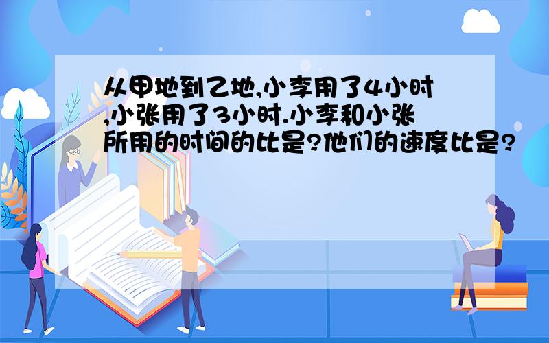 从甲地到乙地,小李用了4小时,小张用了3小时.小李和小张所用的时间的比是?他们的速度比是?