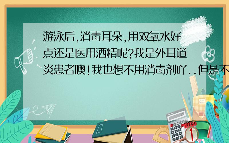 游泳后,消毒耳朵,用双氧水好点还是医用酒精呢?我是外耳道炎患者噢!我也想不用消毒剂吖..但是不是不消毒不行呢?