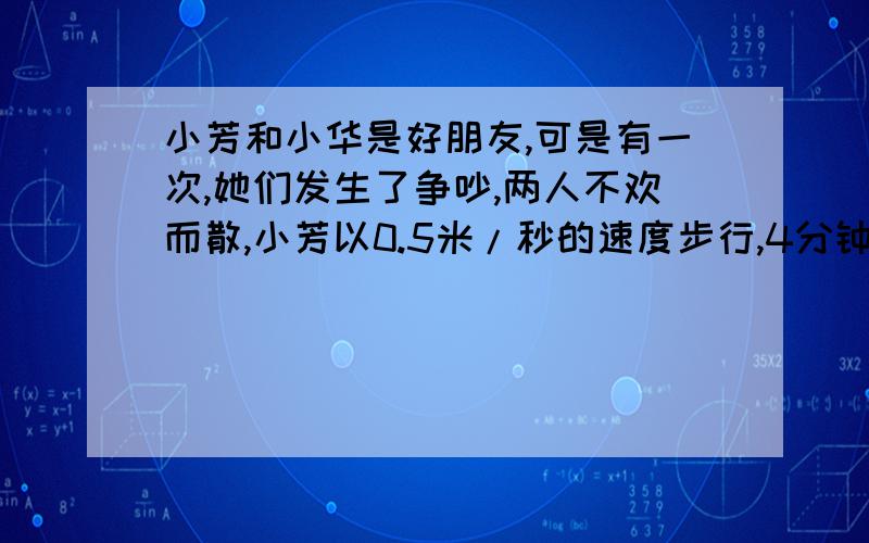 小芳和小华是好朋友,可是有一次,她们发生了争吵,两人不欢而散,小芳以0.5米/秒的速度步行,4分钟后,她停了下来,觉得有点后悔；小华走的方向好像和小芳走的方向成直角,她的速度是2/3米/秒,