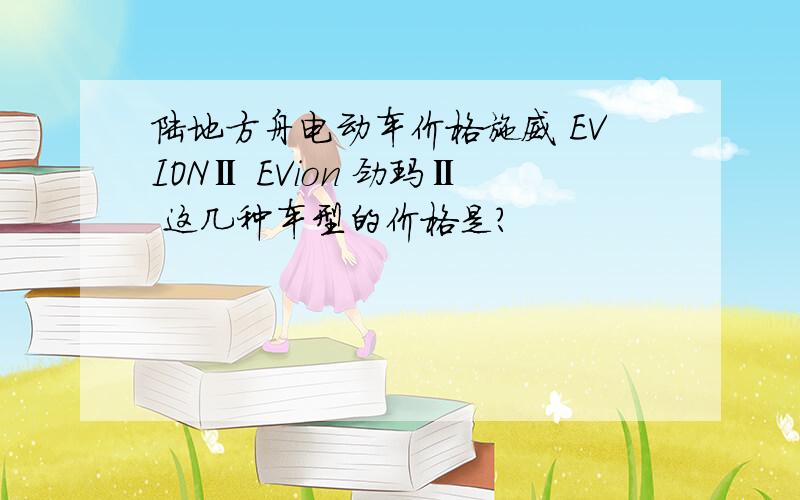 陆地方舟电动车价格施威 EVIONⅡ EVion 劲玛Ⅱ 这几种车型的价格是?