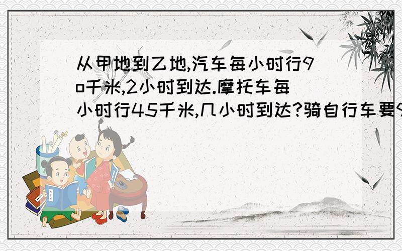 从甲地到乙地,汽车每小时行9o千米,2小时到达.摩托车每小时行45千米,几小时到达?骑自行车要9小时,骑自行车每小时行多少千米?