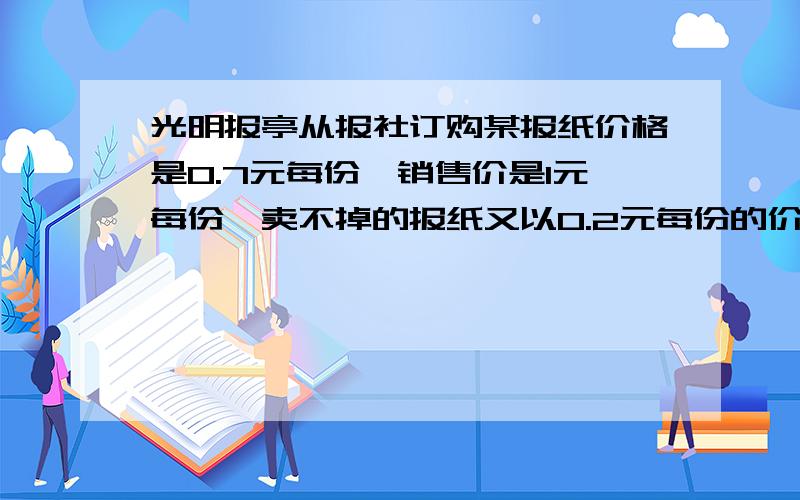 光明报亭从报社订购某报纸价格是0.7元每份,销售价是1元每份,卖不掉的报纸又以0.2元每份的价格退回报社,再一个月（30天）内又20天每天可以卖出100份,其余10天每天只能卖出60份,但每天报亭