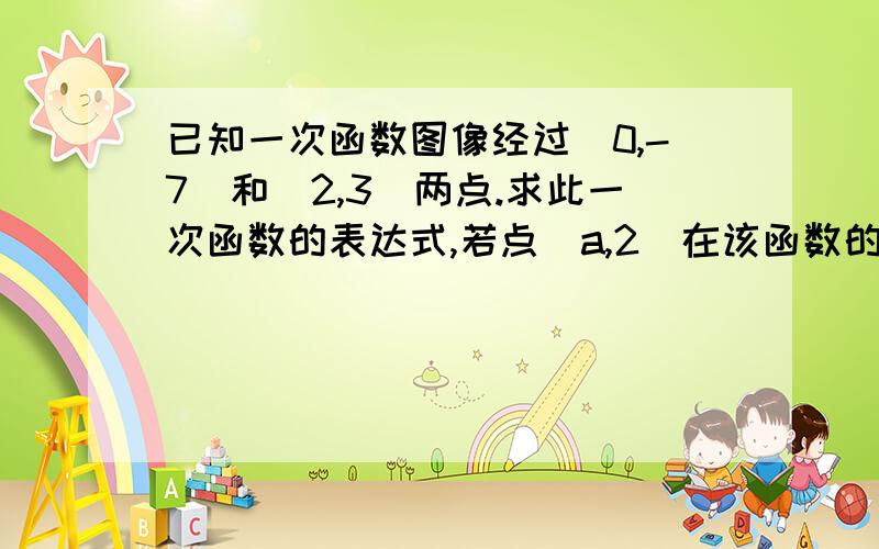 已知一次函数图像经过(0,-7)和(2,3)两点.求此一次函数的表达式,若点（a,2）在该函数的图象上,试求a的值