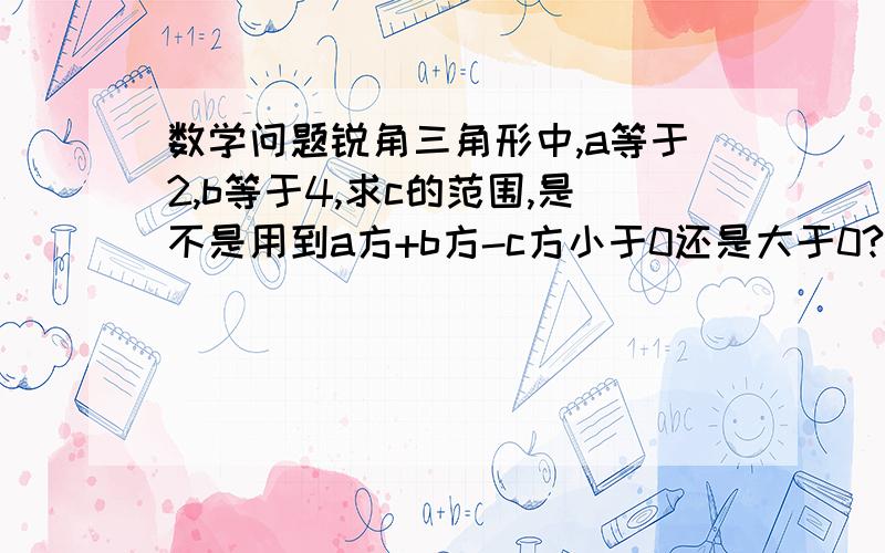 数学问题锐角三角形中,a等于2,b等于4,求c的范围,是不是用到a方+b方-c方小于0还是大于0?