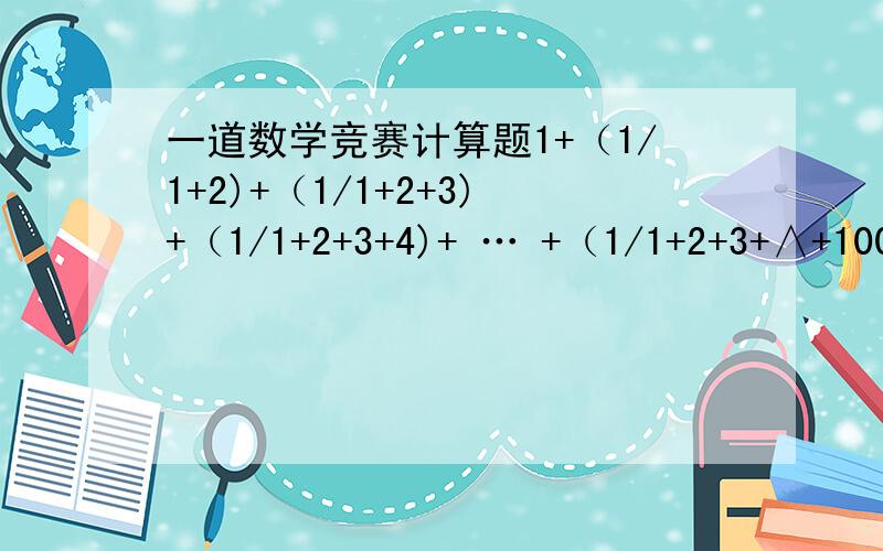 一道数学竞赛计算题1+（1/1+2)+（1/1+2+3)+（1/1+2+3+4)+ … +（1/1+2+3+∧+100）