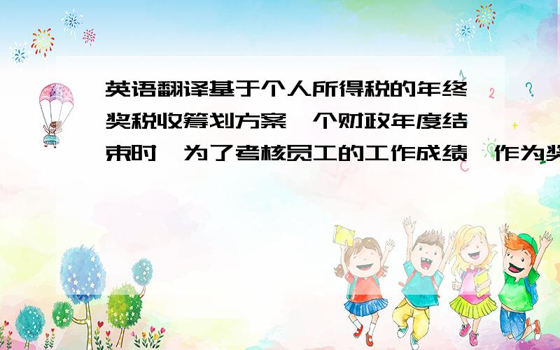 英语翻译基于个人所得税的年终奖税收筹划方案一个财政年度结束时,为了考核员工的工作成绩,作为奖励、调迁、升降职的依据,公司往往对员工的总体情况进行评估,并据此发给年终奖,奖励