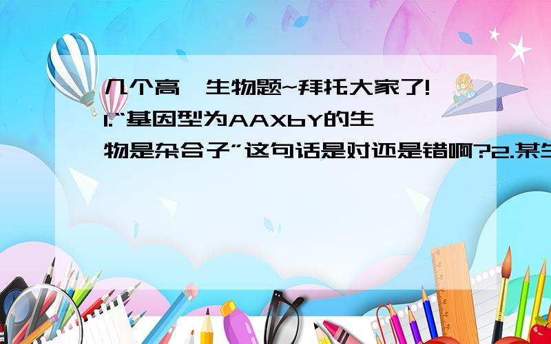 几个高一生物题~拜托大家了!1.“基因型为AAXbY的生物是杂合子”这句话是对还是错啊?2.某生物个体经减数分裂产生的配子种类及其比例是Ab：aB：AB：ab=4：4：1：1.若该生物进行自交,其后代出