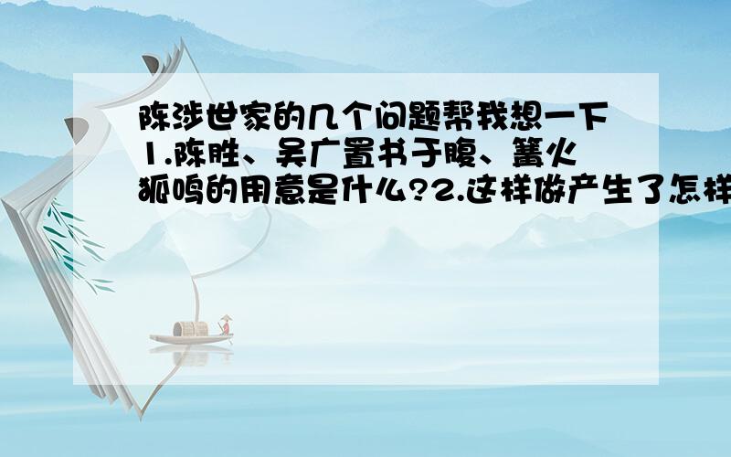 陈涉世家的几个问题帮我想一下1.陈胜、吴广置书于腹、篝火狐鸣的用意是什么?2.这样做产生了怎样的效果?3.士卒的反应说明了什么?4.本文作者专写了陈涉的__________,作者选择了______________ ___