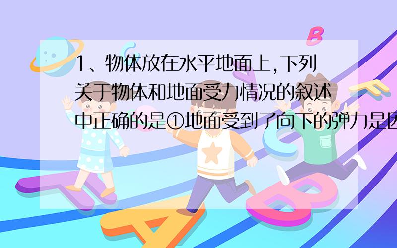 1、物体放在水平地面上,下列关于物体和地面受力情况的叙述中正确的是①地面受到了向下的弹力是因为地面发生了形变②地面受到了向下的弹力是因为物体发生了形变③物体受到了向上的