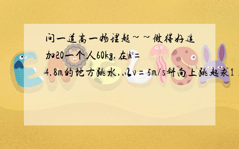 问一道高一物理题~~做得好追加20一个人60kg,在h=4.8m的地方跳水,以v=5m/s斜向上跳起求1)起跳时人做的功  2)如水时的V  3)跳起后到达最高处6m(从水面算起),求在最高处的V