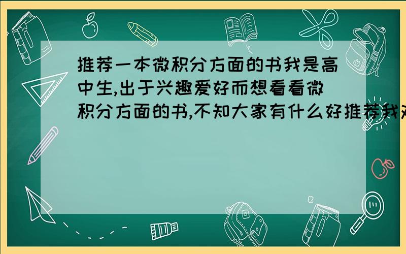 推荐一本微积分方面的书我是高中生,出于兴趣爱好而想看看微积分方面的书,不知大家有什么好推荐我对一楼的答复很不满意，还有没有别的答复？