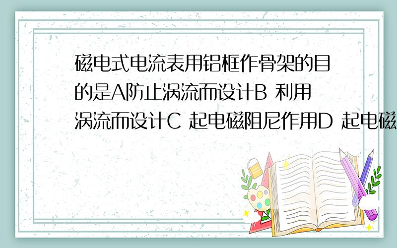 磁电式电流表用铝框作骨架的目的是A防止涡流而设计B 利用涡流而设计C 起电磁阻尼作用D 起电磁驱动作用教辅上给的答案是BC，利用涡流干嘛？电磁阻尼又是什么作用？