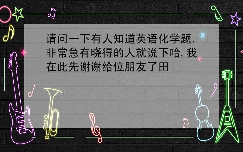 请问一下有人知道英语化学题,非常急有晓得的人就说下哈,我在此先谢谢给位朋友了田