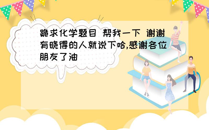 跪求化学题目 帮我一下 谢谢有晓得的人就说下哈,感谢各位朋友了油