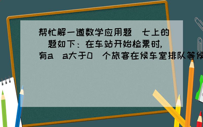 帮忙解一道数学应用题（七上的）题如下：在车站开始检票时,有a（a大于0）个旅客在候车室排队等候检票进站,检票开始时,仍有旅客继续前来排队等候检票进站.设旅客安固定的速度增加,检