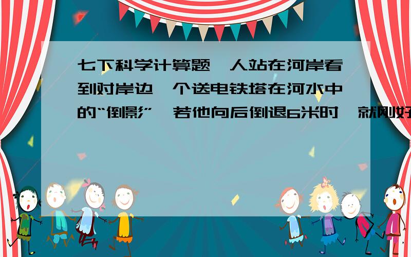 七下科学计算题一人站在河岸看到对岸边一个送电铁塔在河水中的“倒影”,若他向后倒退6米时,就刚好不能看到塔顶的倒影了.设人身高1.5米,河宽40米,两岸都高出河水面1米.求此铁塔的高度.