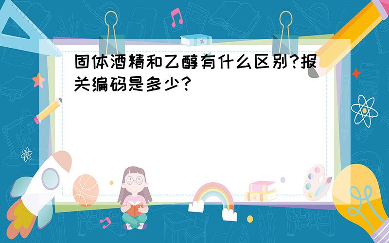 固体酒精和乙醇有什么区别?报关编码是多少?