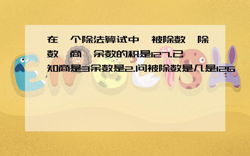 在一个除法算试中,被除数,除数,商,余数的积是127.已知商是3余数是2.问被除数是几是126