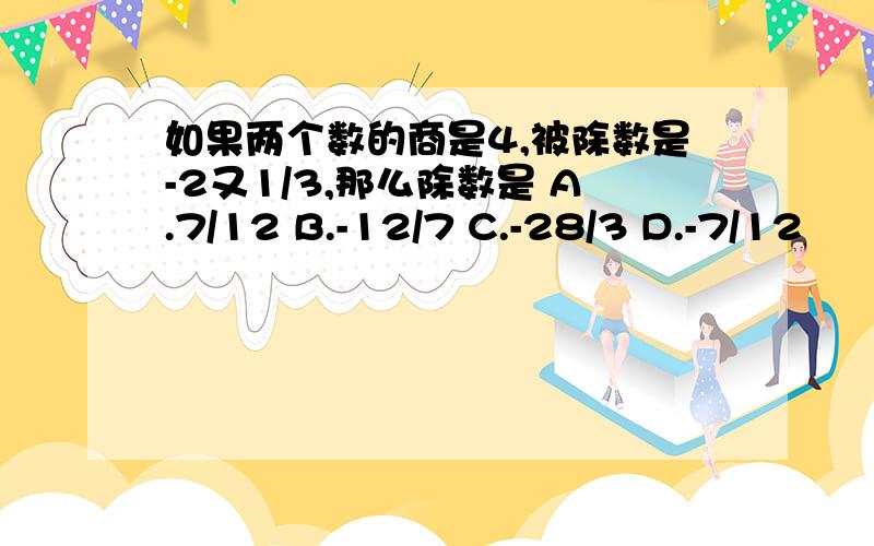 如果两个数的商是4,被除数是-2又1/3,那么除数是 A.7/12 B.-12/7 C.-28/3 D.-7/12